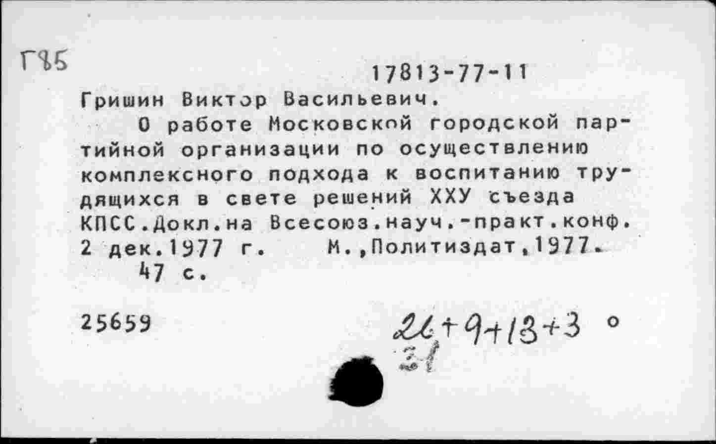 ﻿ги
17813-77-11
Гришин Виктор Васильевич.
О работе Московской городской партийной организации по осуществлению комплексного подхода к воспитанию трудящихся в свете решений ХХУ съезда КПСС.Докл.на Всесоюз.науч.-практ.конф. 2 дек.1977 г. М.»Политиздат,1977*
Д7 с.
25659